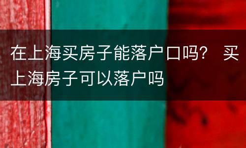 在上海买房子能落户口吗？ 买上海房子可以落户吗