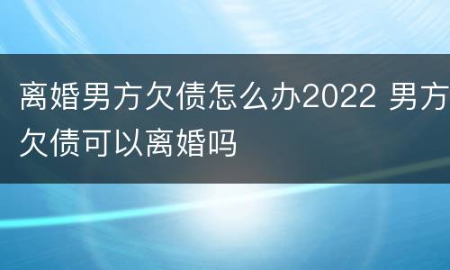 离婚男方欠债怎么办2022 男方欠债可以离婚吗