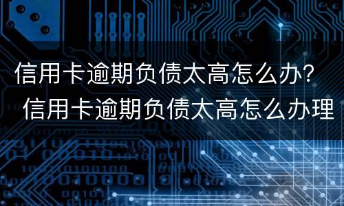 信用卡逾期负债太高怎么办？ 信用卡逾期负债太高怎么办理
