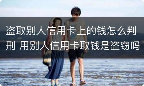盗取别人信用卡上的钱怎么判刑 用别人信用卡取钱是盗窃吗