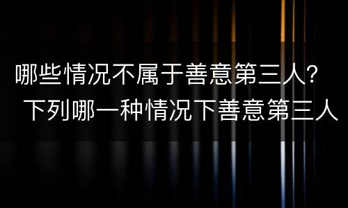 哪些情况不属于善意第三人？ 下列哪一种情况下善意第三人