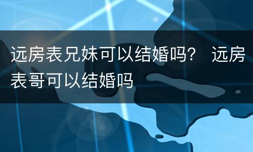 远房表兄妹可以结婚吗？ 远房表哥可以结婚吗