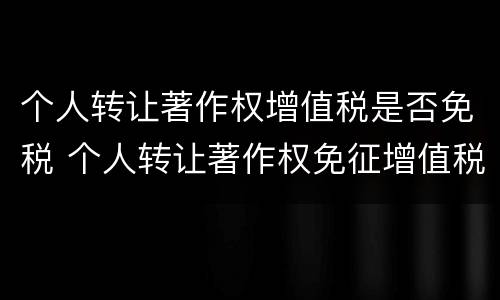个人转让著作权增值税是否免税 个人转让著作权免征增值税?