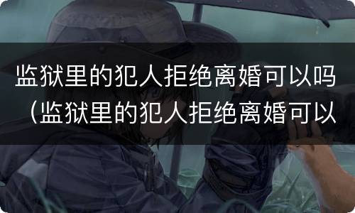 监狱里的犯人拒绝离婚可以吗（监狱里的犯人拒绝离婚可以吗知乎）