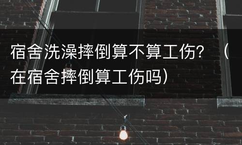 宿舍洗澡摔倒算不算工伤？（在宿舍摔倒算工伤吗）