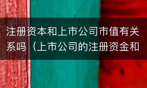 注册资本和上市公司市值有关系吗（上市公司的注册资金和市值）