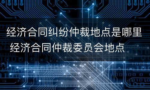 经济合同纠纷仲裁地点是哪里 经济合同仲裁委员会地点