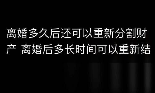 离婚多久后还可以重新分割财产 离婚后多长时间可以重新结婚
