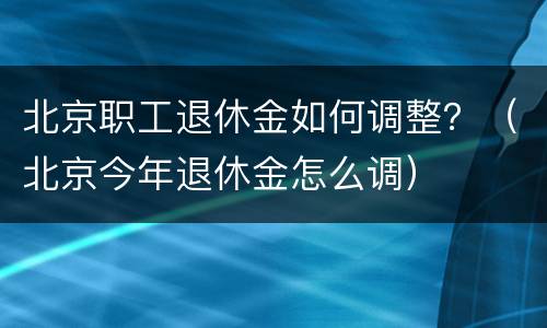 北京职工退休金如何调整？（北京今年退休金怎么调）
