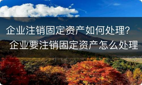 企业注销固定资产如何处理？ 企业要注销固定资产怎么处理