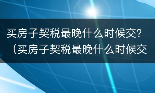 买房子契税最晚什么时候交？（买房子契税最晚什么时候交的）