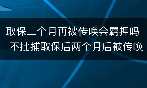 取保二个月再被传唤会羁押吗 不批捕取保后两个月后被传唤