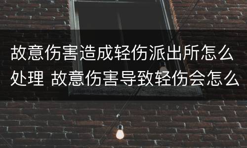故意伤害造成轻伤派出所怎么处理 故意伤害导致轻伤会怎么判