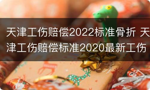 天津工伤赔偿2022标准骨折 天津工伤赔偿标准2020最新工伤赔偿标准