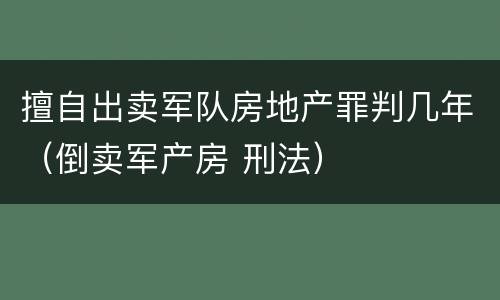擅自出卖军队房地产罪判几年（倒卖军产房 刑法）