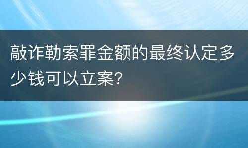 敲诈勒索罪金额的最终认定多少钱可以立案？