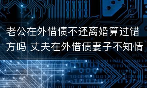 老公在外借债不还离婚算过错方吗 丈夫在外借债妻子不知情也要承担债务吗