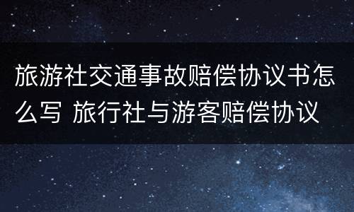 旅游社交通事故赔偿协议书怎么写 旅行社与游客赔偿协议