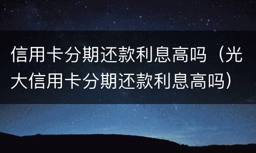 信用卡分期还款利息高吗（光大信用卡分期还款利息高吗）