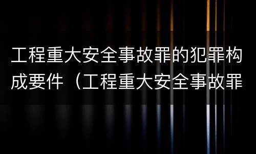 工程重大安全事故罪的犯罪构成要件（工程重大安全事故罪的犯罪构成要件包括）