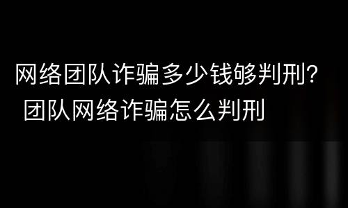 网络团队诈骗多少钱够判刑？ 团队网络诈骗怎么判刑