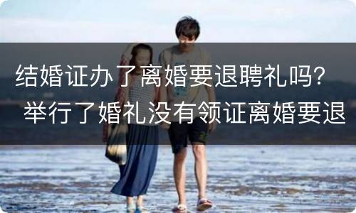 结婚证办了离婚要退聘礼吗？ 举行了婚礼没有领证离婚要退彩礼吗