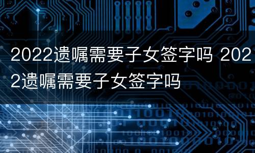2022遗嘱需要子女签字吗 2022遗嘱需要子女签字吗