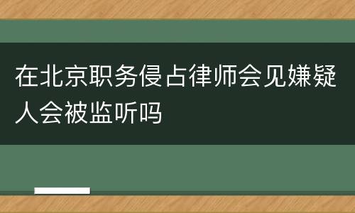 在北京职务侵占律师会见嫌疑人会被监听吗