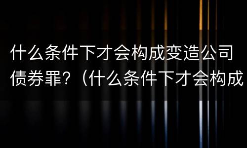 什么条件下才会构成变造公司债券罪?（什么条件下才会构成变造公司债券罪）