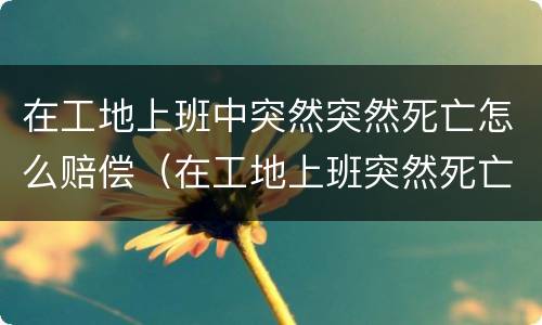 在工地上班中突然突然死亡怎么赔偿（在工地上班突然死亡算工伤吗?）
