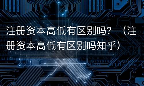 注册资本高低有区别吗？（注册资本高低有区别吗知乎）