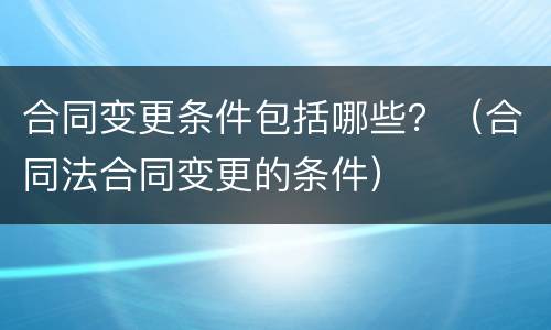 合同变更条件包括哪些？（合同法合同变更的条件）