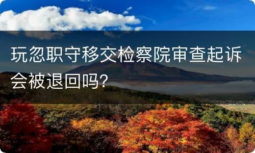 玩忽职守移交检察院审查起诉会被退回吗？