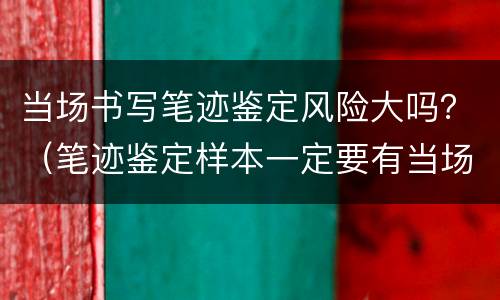 当场书写笔迹鉴定风险大吗？（笔迹鉴定样本一定要有当场书写的吗）