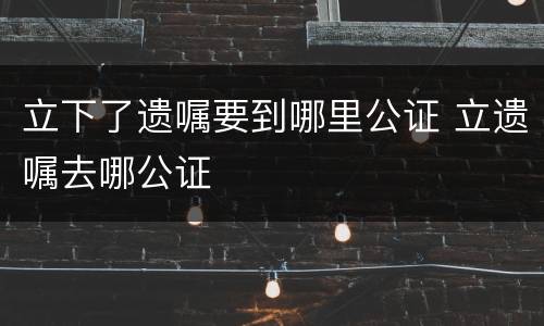 立下了遗嘱要到哪里公证 立遗嘱去哪公证