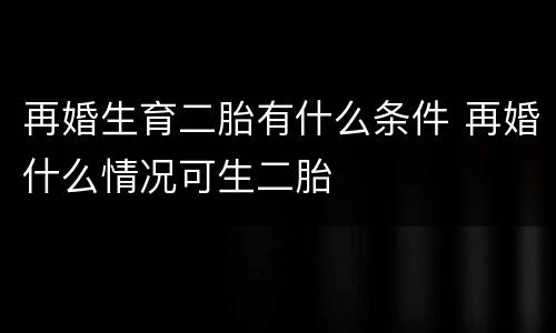 再婚生育二胎有什么条件 再婚什么情况可生二胎