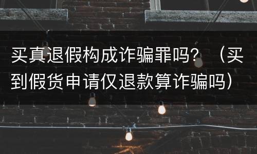 买真退假构成诈骗罪吗？（买到假货申请仅退款算诈骗吗）