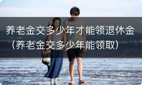养老金交多少年才能领退休金（养老金交多少年能领取）