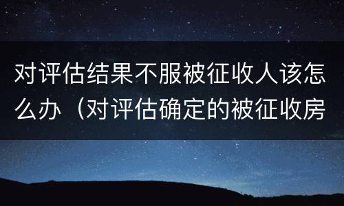 对评估结果不服被征收人该怎么办（对评估确定的被征收房屋价值有异议的）