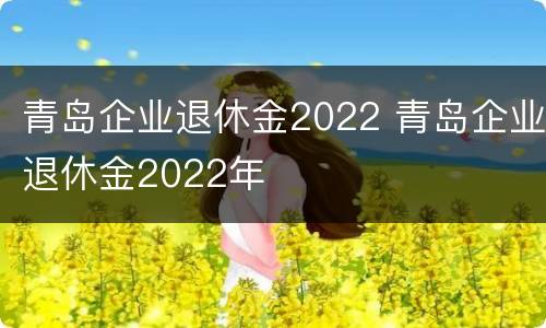 青岛企业退休金2022 青岛企业退休金2022年