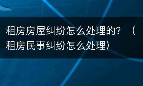 租房房屋纠纷怎么处理的？（租房民事纠纷怎么处理）