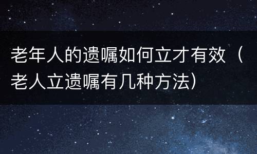 老年人的遗嘱如何立才有效（老人立遗嘱有几种方法）