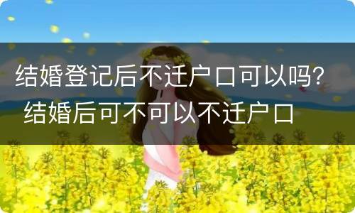 结婚登记后不迁户口可以吗？ 结婚后可不可以不迁户口