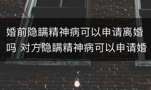 婚前隐瞒精神病可以申请离婚吗 对方隐瞒精神病可以申请婚姻无效吗