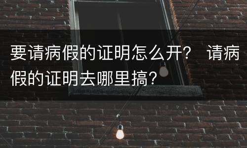 要请病假的证明怎么开？ 请病假的证明去哪里搞?