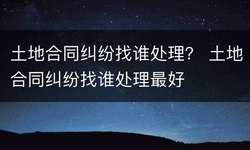 土地合同纠纷找谁处理？ 土地合同纠纷找谁处理最好