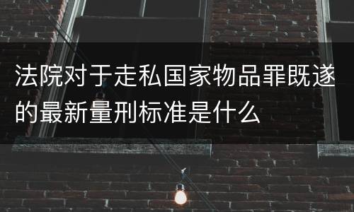 法院对于走私国家物品罪既遂的最新量刑标准是什么