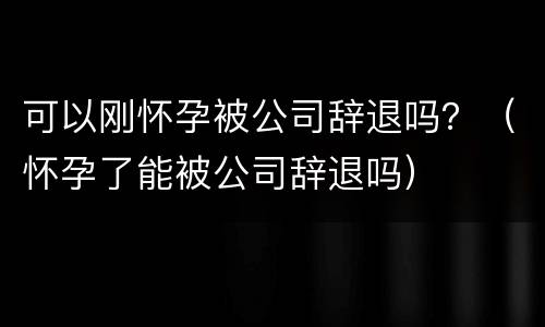 可以刚怀孕被公司辞退吗？（怀孕了能被公司辞退吗）