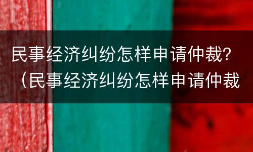 民事经济纠纷怎样申请仲裁？（民事经济纠纷怎样申请仲裁流程）