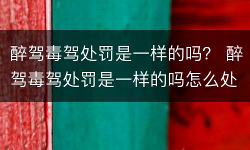 醉驾毒驾处罚是一样的吗？ 醉驾毒驾处罚是一样的吗怎么处理